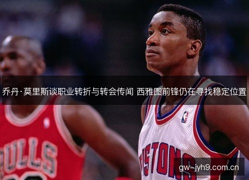 乔丹·莫里斯谈职业转折与转会传闻 西雅图前锋仍在寻找稳定位置