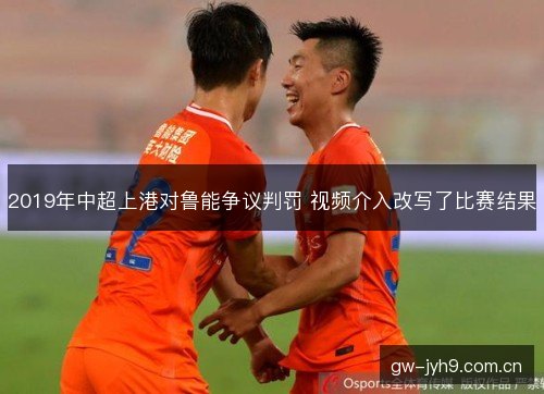 2019年中超上港对鲁能争议判罚 视频介入改写了比赛结果 2019年中超上港对鲁能争议判罚 视频介入改写了比赛结果
